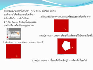 1.กำหนดขนำดกำร์ดในหน้ำต่ำง New เท่ำกับ 800*600 พิกเซล
2.คลิกเมำส์ เพื่อเพิ่มเลเยอร์ใหม่ขึ้นมำ
3.เลือกสีโฟร์กรำวนด์เป็นสีแดง
4.ใช้ Pint Bucket Tool เทพื้นสีแดงลงไป
5.คลิกเลือกเครื่องมือ Polygon Tool
6.คลิกเลือกกำรวำดแบบโครงร่ำงบนออปชั่นบำร์
7.คลิกเมำส์แล้วลำกวำดรูปหลำยเหลี่ยมในขนำดที่เรำต้องกำร
8.กดปุ่ม< Ctrl + Enter > เพื่อเปลี่ยนเส้นพำธให้เป็นกำรเลือกพื้นท
9.กดปุ่ม < Delete > เพื่อลบพื้นสีแดงที่อยู่ในกำรเลือกพื้นที่ออกไป
 