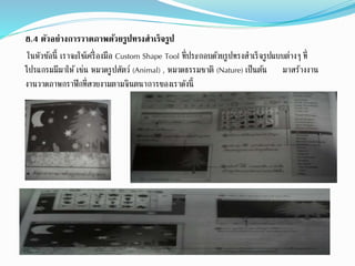 8.4 ตัวอย่างการวาดภาพด้วยรูปทรงสาเร็จรูป
ในหัวข้อนี้ เราจะใช้เครื่องมือ Custom Shape Tool ที่ประกอบด้วยรูปทรงสาเร็จรูปแบบต่างๆ ที่
โปรแกรมมีมาให้ เช่น หมวดรูปสัตว์ (Animal) , หมวดธรรมชาติ (Nature) เป็นต้น มาสร้างงาน
งานวาดภาพกราฟิกที่สวยงามตามจินตนาการของเราดังนี้
 