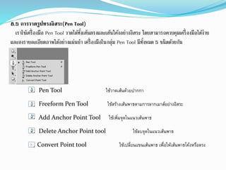 8.5 การวาดรูปทรงอิสระ(Pen Tool)
เราใช้เครื่องมือ Pen Tool วาดได้ทั้งเส้นตรงและเส้นโค้งอย่างอิสระ โดยสามารถควบคุมเครื่องมือได้ง่าย
และลงรายละเอียดภาพได้อย่างแม่นยา เครื่องมือในกลุ่ม Pen Tool มีทั้งหมด 5 ชนิดด้วยกัน
Pen Tool ใช้วาดเส้นด้วยปากกา
Freeform Pen Tool ใช้สร้างเส้นพาธตามการลากเมาส์อย่างอิสระ
Add Anchor Point Tool ใช้เพิ่มจุดในแนวเส้นพาธ
Delete Anchor Point tool ใช้ลบจุดในแนวเส้นพาธ
Convert Point tool ใช้เปลี่ยนแขนเส้นพาธ เพื่อให้เส้นพาธโค้งหรือตรง
 