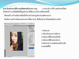 8.6 ตัวอย่างการฝึกวาดเส้นพาธด้วย Pen Tool เราจะมาทาการฝึกวาดเส้นพาธตั้งแต่
เริ่มต้นสร้าง และฝึกดัดให้เป็นรูปทรงตามที่ต้องการได้ตามขั้นตอนดังนี้
ขั้นตอนที่ 1สร้างเส้นพาธเพื่อเป็นโครงสร้างของรูปทรงก่อนดัดตามภาพ
เริ่มต้นเราจะสร้างเส้นพาธอย่างหยาบขึ้นมาก่อน เพื่อที่จะนามาปรับแต่งต่อในภายหลัง
1.คลิกเมาส์
2.เลือกลักษณะการเส้นพาธ
3.คลิกเมาส์ที่ตาแหน่งเริ่มต้น
4.คลิกเมาส์ที่ตาแหน่งปลาย
5.คลิกเมาส์ ลากเส้นต่อจนเป็นวงปิด
6.ผลลัพธ์ที่ได้
 