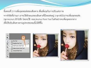 ขั้นตอนที่ 2 กำรเพิ่มจุดรอยต่อของเส้นพำธ เพื่อเพิ่มจุดในกำรปรับแต่งภำพ
จำกหัวข้อที่ผ่ำนมำ เรำจะได้ลักษณะของเส้นพำธที่มีรอยต่ออยู่ 3 จุด ต่อไปเรำจะเพิ่มจุดรอยต่อ
(จุด Anchor) เข้ำไปอีก โดยจะใช้ Add Anchor Point Tool ในตัวอย่ำงจะเพิ่มจุดตรงกลำง
เพื่อให้ปรับเส้นพำธตำมรูปทรงของอมยิ้มได้ดีขึ้น
 