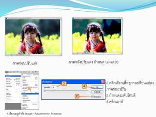 ภาพก่อนปรับแต่ง ภาพหลังปรับแต่ง กาหนด Level 20
1.เลือกเมนูคาสั่ง Image> Adjustments> Posterize
2.คลิกเลือกเพื่อดูการเปลี่ยนแปลง
ภาพขณะปรับ
3.กาหนดระดับโทนสี
4.คลิกเมาส์
 