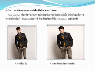 ปรับความคมชัดของภาพแบบอัตโนมัติด้วย Auto Contrast
Auto Contrast เป็นกำรปรับระดับควำมต่ำงของสีในภำพให้ปรำกฏชัดยิ่งขึ้น ทำให้บริเวณที่มีควำม
ควำมสว่ำงอยู่แล้ว (Highlight)จะสว่ำงยิ่งขึ้น ส่วนบริเวณที่เป็นเงำ (Shadow) จะมืดมำกขึ้น
^ ภำพต้นฉบับ ^ ภำพหลังกำรปรับควำมคมชัด
 