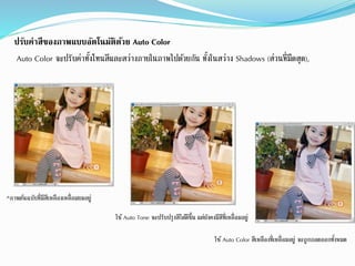 ปรับค่าสีของภาพแบบอัตโนมัติด้วย Auto Color
Auto Color จะปรับค่ำทั้งโทนสีและสว่ำงภำยในภำพไปด้วยกัน ทั้งในสว่ำง Shadows (ส่วนที่มืดสด),
^ภำพต้นฉบับที่มีสีเหลืองเหลื่อมยมอยู่
ใช้Auto Tone จะปรับปรงสีได้ดีขึ้น แต่ยังคงมีสีที่เหลื่อมอยู่
ใช้Auto Color สีเหลืองที่เหลื่อมอยู่ จะถูกถอดออกทั้งหมด
 
