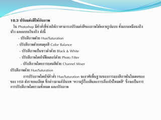 10.3 ปรับแต่งสีให้กับภาพ
ใน Photoshop มีคำสั่งที่ช่วยให้เรำสำมำรถปรับแต่งสีของภำพได้หลำยรูปแบบ ทั้งแบบเหมือนจริง
จริง และแบบเกินจริง ดังนี้
- ปรับสีภำพด้วย Hue/Saturation
- ปรับสีภำพด้วยสมดลสี Color Balance
- ปรับสีภำพเป็นขำวดำด้วย Black & White
- ปรับสีภำพโดยใช้ฟิลเตอร์ด้วย Photo Filter
- ปรับสีภำพโดยกำรผสมสีด้วย Channel Mixer
ปรับสีภำพด้วย Hue/Saturation
กำรปรับภำพโดยใช้คำสั่ง Hue/Saturation จะอำศัยพื้นฐำนของกำรมองสีภำพในโมเดลของ
ของ HSB ดังรำยละเอียด ที่กล่ำวมำแล้วในบท “ควำมรู้เรื่องสีและกำรเลือกใช้โหมดสี” ซึ่งจะเป็นกำร
กำรปรับสีภำพโดยรวมทั้งหมด และปรับภำพ
 