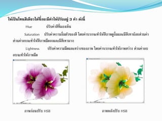 ให้เป็ นโทนสีเดียวได้ซึ่งจะมีค่าให้ปรับอยู่ 3 ค่า ดังนี้
Hue ปรับค่ำสีที่มองเห็น
Saturation ปรับค่ำควำมอิ่มตัวของสี โดยค่ำบวกจะทำให้สีภำพดูอิ่มและมีสีเทำน้อยส่วนค่ำ
ส่วนค่ำลบจะทำให้สีภำพมืดลงและมีสีเทำมำก
Lightness ปรับค่ำควำมมืดและสว่ำงของภำพ โดยค่ำบวกจะทำให้ภำพสว่ำง ส่วนค่ำลบ
ลบจะทำให้ภำพมืด
ภำพหลังปรับ HSBภำพก่อนปรับ HSB
 
