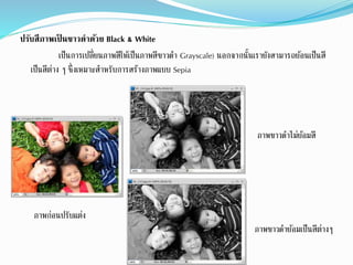 ปรับสีภาพเป็ นขาวดาด้วย Black & White
เป็นกำรเปลี่ยนภำพสีให้เป็นภำพสีขำวดำ Grayscale) นอกจำกนั้นเรำยังสำมำรถย้อนเป็นสี
เป็นสีต่ำง ๆ ซึ่งเหมำะสำหรับกำรสร้ำงภำพแบบ Sepia
ภำพขำวดำย้อมเป็นสีต่ำงๆ
ภำพขำวดำไม่ย้อมสี
ภำพก่อนปรับแต่ง
 