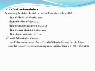 10.4 ปรับแต่งภาพด้วยเทคนิคพิเศษ
ใน Photoshop มีคำสั่งต่ำง ๆ ที่ช่วยให้เรำสำมำรถแต่งสีภำพในลักษณะอื่น ๆ ได้ดังนี้
-ปรับภำพให้เป็นสีตรงกันเข้ำมำด้วย Invert
-ปรับระดับโทนสีในภำพด้วย Posterize
-ปรับภำพให้เหลือสีขำวและสีดำด้วย Threshold
-ปรับภำพโดยกำรไล่โทนสีด้วย Gradient Map
-ปรับบำงสีของภำพด้วย Selective Color
ปรับภำพให้เป็นสีตรงกันเข้ำมำด้วย Invert
กำรปรับสีของภำพแบบ Invert เป็นกำรปรับภำพให้เป็นสีตรงกันข้ำม กล่ำว ง่ำย ๆ คือ สีดำจะ
กลำยเป็นสีขำวและสีขำวจะกลำยเป็นสีดำ ถ้ำดูในแต่ละช่องสีที่มีค่ำสีตั้งแต่ 0 ถึง 255 ค่ำสีที่เป็น 255
 