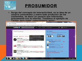 PROSUMIDOR Surge del concepto de Interactividad, es la idea de un usuario consumidor y sobre todo productor de los contenidos, es decir un usuario que interactúa, activamente con la interfaz. Tomamos el ejemplo de Twitter para poder comprenderlo mejor: 
