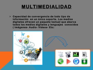 MULTIMEDIALIDAD Capacidad de convergencia de todo tipo de información  en un único soporte. Los medios digitales ofrecen un paquete textual que abarca todos los medios digitales y lenguajes  conocidos ( Imágenes- Audio- Videos- Etc ) 