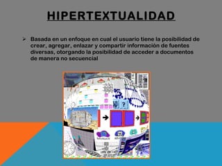 HIPERTEXTUALIDAD Basada en un enfoque en cual el usuario tiene la posibilidad de crear, agregar, enlazar y compartir información de fuentes diversas, otorgando la posibilidad de acceder a documentos de manera no secuencial 