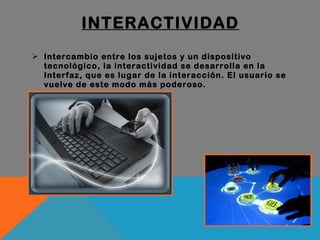 INTERACTIVIDAD Intercambio entre los sujetos y un dispositivo tecnológico, la interactividad se desarrolla en la Interfaz, que es lugar de la interacción. El usuario se vuelve de este modo más poderoso. 