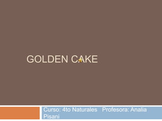 GOLDEN CAKE 
Curso: 4to Naturales Profesora: Analia 
Pisani 
 