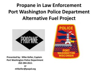 Propane in Law Enforcement
Port Washington Police Department
Alternative Fuel Project
Presented by: Mike Keller, Captain
Port Washington Police Department
262-284-2611
or
mhkeller@pwpd.org
 