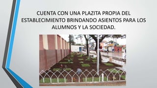 CUENTA CON UNA PLAZITA PROPIA DEL
ESTABLECIMIENTO BRINDANDO ASIENTOS PARA LOS
ALUMNOS Y LA SOCIEDAD.
