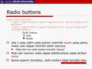Jika 2 atau lebih radio button memiliki  name  yang sama, maka user dapat memilih salah satunya Maka dari itu radio button bersifat “group” Nilai dari elemen radio dapat didefenisikan pada atribut  value Sama seperti checkbox, radio button tidak bersifat teks Radio buttons Radio buttons:<br> <input type="radio" name="radiobutton" value="myValue1"> male<br> <input type="radio" name="radiobutton" value="myValue2" checked>female Pemograman Web (2010/2011) – Hari Setiaji, S.Kom 