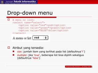 Drop-down menu A menu or list: <select name="select">   <option value="red">red</option>   <option value="green">green</option>   <option value="BLUE">blue</option> </select> Atribut yang tersedia: size : jumlah item yang terlihat pada list (defaultnya "1" ) multiple : jika  "true" , beberapa list bisa dipilih sekaligus (defaultnya  "false" ) Pemograman Web (2010/2011) – Hari Setiaji, S.Kom 