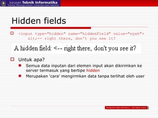 Hidden fields <input type="hidden" name="hiddenField" value="nyah">   <-- right there, don't you see it? Untuk apa? Semua data inputan dari elemen input akan dikirimkan ke server termasuk yang bertipe  hidden Merupakan ‘cara’ mengirmkan data tanpa terlihat oleh user Pemograman Web (2010/2011) – Hari Setiaji, S.Kom 