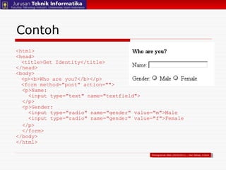 Contoh <html> <head> <title>Get Identity</title> </head> <body> <p><b>Who are you?</b></p> <form method="post" action="">   <p>Name:    <input type="text" name="textfield">   </p>   <p>Gender:    <input type="radio" name="gender" value="m">Male   <input type="radio" name="gender" value="f">Female </p>   </form> </body> </html> Pemograman Web (2010/2011) – Hari Setiaji, S.Kom 