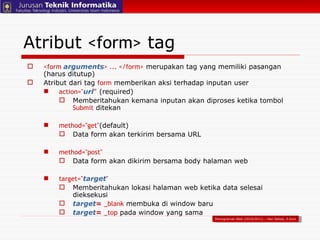 <form  arguments > ... </form>  merupakan tag yang memiliki pasangan (harus ditutup) Atribut dari tag  form  memberikan aksi terhadap inputan user action=" url " (required) Memberitahukan kemana inputan akan diproses ketika tombol  Submit   ditekan method="get" (default) Data form akan terkirim bersama URL   method="post" Data form akan dikirim bersama body halaman web  target=" target " Memberitahukan lokasi halaman web ketika data selesai dieksekusi target =   _blank   membuka di window baru target =   _top  pada window yang sama Atribut  <form>  tag Pemograman Web (2010/2011) – Hari Setiaji, S.Kom 