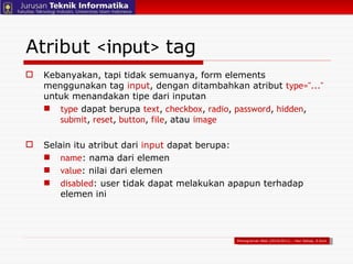 Atribut  <input>   tag Kebanyakan, tapi tidak semuanya, form elements menggunakan tag  input , dengan ditambahkan atribut  type="..."   untuk menandakan tipe dari inputan type  dapat berupa  text ,   checkbox ,   radio ,   password ,   hidden ,   submit ,   reset ,   button ,   file ,   atau  image Selain itu atribut dari  input  dapat berupa: name : nama dari elemen value : nilai dari elemen  disabled : user tidak dapat melakukan apapun terhadap elemen ini Pemograman Web (2010/2011) – Hari Setiaji, S.Kom 