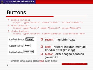 Buttons A submit button: <input type="submit" name="Submit" value="Submit"> A reset button: <input type="reset" name="Submit2" value="Reset"> A plain button: <input type="button" name="Submit3" value="Push Me"> submit : mengirim data reset : restore inputan menjadi kondisi awal (kosong) button : aksi dengan bantuan javascript •  Perhatikan bahwa tag nya adalah  input , bukan “button” Pemograman Web (2010/2011) – Hari Setiaji, S.Kom 