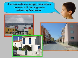 A nossa aldeia é antiga, mas está a crescer e já tem algumas urbanizações novas. 