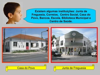 Existem algumas instituições: Junta de Freguesia, Correios,  Centro Social, Casa do Povo, Bancos, Escola, Biblioteca Municipal e Centro de Saúde. Casa do Povo Junta de Freguesia 
