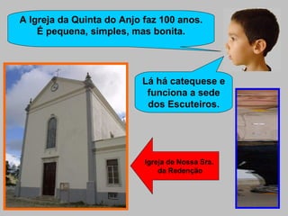 A Igreja da Quinta do Anjo faz 100 anos. É pequena, simples, mas bonita. Lá há catequese e funciona a sede dos Escuteiros. Igreja de Nossa Sra.  da Redenção 