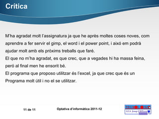 Crítica M’ha agradat molt l’assignatura ja que he après moltes coses noves, com aprendre a fer servir el gimp, el word i el power point, i aixó em podrà ajudar molt amb els pròxims treballs que faré. El que no m’ha agradat, es que crec, que a vegades hi ha massa feina, peró al final men he ensorit bé. El programa que proposo utilitzar és l’excel, ja que crec que és un Programa molt útil i no el se utilitzar. 
