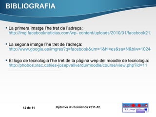 BIBLIOGRAFIA La primera imatge l’he tret de l’adreça:  http://img.facebooknoticias.com/wp- content/uploads/2010/01/facebook21.jpg   La segona imatge l’he tret de l’adreça:  http://www.google.es/imgres?q=facebook&um=1&hl=es&sa=N&biw=1024&bih=677&tbm=isch&tbnid=wCDAuhNkZEd2uM:&imgrefurl=http://hellotecnologia.com/2117/5-trucostips-para-facebook-com-que-quizas-no-conoces/&docid=53vLxUduI0hJmM&imgurl=http://hellotecnologia.com/wp-content/uploads/2010/12/facebook-icono.gif&w=235&h=280&ei=fNfTTsj3H62N4gTGwPAu&zoom=1&iact=hc&vpx=464&vpy=250&dur=58&hovh=152&hovw=128&tx=85&ty=112&sig=111273323760146352178&page=3&tbnh=142&tbnw=118&start=30&ndsp=15&ved=1t:429,r:2,s:30   El logo de tecnologia l’he tret de la pàgina wep del moodle de tecnologia:  http://phobos.xtec.cat/ies-josepvallverdu/moodle/course/view.php?id=11   