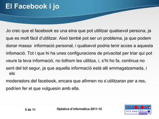 El Facebook i jo Jo crec que el facebook es una eina que pot utilitzar qualsevol persona, ja que es molt fàcil d‘utilitzar. Aixó també pot ser un problema, ja que podem donar massa  informació personal, i qualsevol podria tenir acces a aquesta infomació. Tot i que hi ha unes configuracions de privacitat per triar qui pot veure la teva informació, no tothom les utilitza, i, s‘hi ho fa, continua no sent del tot segur, ja que aquella informacíó està alli emmagatzemada, i els moderadors del facebook, encara que afirmen no s‘utilitzaran per a res, podríen fer el que vulguesin amb ella. 