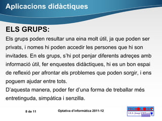 Aplicacions didàctiques ELS GRUPS: Els grups poden resultar una eina molt útil, ja que poden ser privats, i nomes hi poden accedir les persones que hi son invitades. En els grups, s’hi pot penjar diferents adreçes amb informació útil, fer enquestes didàctiques, hi es un bon espai de reflexió per afrontar els problemes que poden sorgir, i ens poguem ajudar entre tots. D’aquesta manera, poder fer d’una forma de treballar més entretinguda, simpàtica i senzilla. 