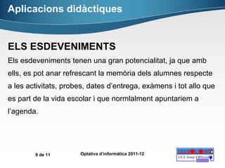 Aplicacions didàctiques ELS ESDEVENIMENTS Els esdeveniments tenen una gran potencialitat, ja que amb ells, es pot anar refrescant la memòria dels alumnes respecte a les activitats, probes, dates d’entrega, exàmens i tot allo que es part de la vida escolar i que normlalment apuntariem a l’agenda. 
