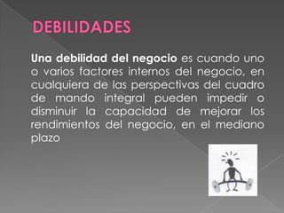DEBILIDADES	Una debilidad del negocio es cuando uno o varios factores internos del negocio, en cualquiera de las perspectivas del cuadro de mando integral pueden impedir o disminuir la capacidad de mejorar los rendimientos del negocio, en el mediano plazo