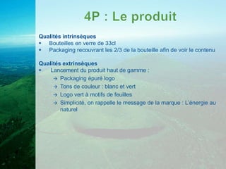 Qualités intrinsèques
 Bouteilles en verre de 33cl
 Packaging recouvrant les 2/3 de la bouteille afin de voir le contenu

Qualités extrinsèques
   Lancement du produit haut de gamme :
      Packaging épuré logo
      Tons de couleur : blanc et vert
      Logo vert à motifs de feuilles
      Simplicité, on rappelle le message de la marque : L’énergie au
        naturel
 