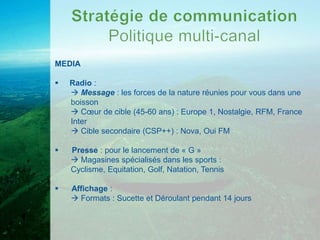 MEDIA

   Radio :
     Message : les forces de la nature réunies pour vous dans une
    boisson
     Cœur de cible (45-60 ans) : Europe 1, Nostalgie, RFM, France
    Inter
     Cible secondaire (CSP++) : Nova, Oui FM

   Presse : pour le lancement de « G »
     Magasines spécialisés dans les sports :
    Cyclisme, Equitation, Golf, Natation, Tennis

   Affichage :
     Formats : Sucette et Déroulant pendant 14 jours
 