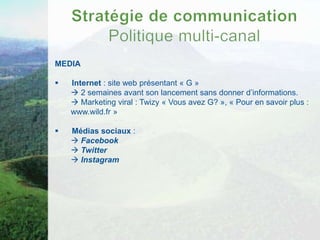 MEDIA

   Internet : site web présentant « G »
     2 semaines avant son lancement sans donner d’informations.
     Marketing viral : Twizy « Vous avez G? », « Pour en savoir plus :
    www.wild.fr »

   Médias sociaux :
     Facebook
     Twitter
     Instagram
 