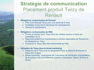    Obligations contractuelles de Renault
      Prêt d’une Renault Twizy pour une durée de 6 mois
      Installation d’une borne électrique de rechargement
      Assurer la maintenance

   Obligations contractuelles de Wild
      Photos et articles de la Twizy dans les médias sociaux et dans les
         newsletters de G.
      Répondre présent aux évènements et soirées organisées par Renault en
         se déplaçant en Twizy
      Incorporer le Twizy dans des évènements de Wild

   Utilisation de Twizy dans le street-marketing
       Présence de la Twizy lors du lancement Place du Marché St-Honoré et
          Place des Vosges
       Street-marketing : programme de 2 semaines de distribution d’échantillons
          de la boisson dans les différents quartiers (Haussman, Opéra, St-Paul et
          Rivoli)
 