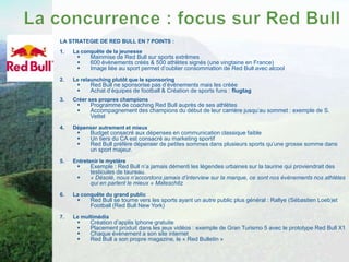 LA STRATEGIE DE RED BULL EN 7 POINTS :
1.   La conquête de la jeunesse
          Mainmise de Red Bull sur sports extrêmes
          600 évènements créés & 500 athlètes signés (une vingtaine en France)
          Image liée au sport permet d’oublier consommation de Red Bull avec alcool
2.   Le relaunching plutôt que le sponsoring
          Red Bull ne sponsorise pas d’évènements mais les créée
          Achat d’équipes de football & Création de sports funs : flugtag
3.   Créer ses propres champions
          Programme de coaching Red Bull auprès de ses athlètes
          Accompagnement des champions du début de leur carrière jusqu’au sommet : exemple de S.
           Vettel
4.   Dépenser autrement et mieux
          Budget consacré aux dépenses en communication classique faible
          Un tiers du CA est consacré au marketing sportif
          Red Bull préfère dépenser de petites sommes dans plusieurs sports qu’une grosse somme dans
           un sport majeur.
5.   Entretenir le mystère
          Exemple : Red Bull n’a jamais démenti les légendes urbaines sur la taurine qui proviendrait des
           testicules de taureau.
          « Désolé, nous n’accordons jamais d’interview sur la marque, ce sont nos évènements nos athlètes
           qui en parlent le mieux » Mateschitz
6.   La conquête du grand public
          Red Bull se tourne vers les sports ayant un autre public plus général : Rallye (Sébastien Loeb)et
           Football (Red Bull New York)
7.   Le multimédia
          Création d’applis Iphone gratuite
          Placement produit dans les jeux vidéos : exemple de Gran Turismo 5 avec le prototype Red Bull X1
          Chaque évènement a son site internet
          Red Bull a son propre magazine, le « Red Bulletin »
 