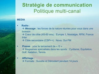 MEDIA

   Radio :
     Message : les forces de la nature réunies pour vous dans une
    boisson
     Cœur de cible (45-60 ans) : Europe 1, Nostalgie, RFM, France
    Inter
     Cible secondaire (CSP++) : Nova, Oui FM

   Presse : pour le lancement de « G »
     Magasines spécialisés dans les sports : Cyclisme, Equitation,
    Golf, Natation, Tennis

   Affichage :
     Formats : Sucette et Déroulant pendant 14 jours
 