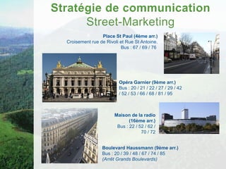 Place St Paul (4ème arr.)
Croisement rue de Rivoli et Rue St Antoine.
                         Bus : 67 / 69 / 76




                        Opéra Garnier (9ème arr.)
                        Bus : 20 / 21 / 22 / 27 / 29 / 42
                        / 52 / 53 / 66 / 68 / 81 / 95



                      Maison de la radio
                             (16ème arr.)
                       Bus : 22 / 52 / 62 /
                                   70 / 72


                Boulevard Haussmann (9ème arr.)
                Bus : 20 / 39 / 48 / 67 / 74 / 85
                (Arrêt Grands Boulevards)
 
