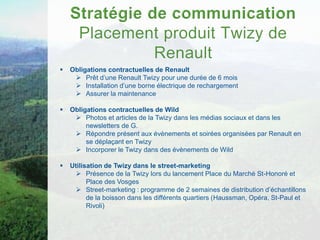    Obligations contractuelles de Renault
      Prêt d’une Renault Twizy pour une durée de 6 mois
      Installation d’une borne électrique de rechargement
      Assurer la maintenance

   Obligations contractuelles de Wild
      Photos et articles de la Twizy dans les médias sociaux et dans les
         newsletters de G.
      Répondre présent aux évènements et soirées organisées par Renault en
         se déplaçant en Twizy
      Incorporer le Twizy dans des évènements de Wild

   Utilisation de Twizy dans le street-marketing
       Présence de la Twizy lors du lancement Place du Marché St-Honoré et
          Place des Vosges
       Street-marketing : programme de 2 semaines de distribution d’échantillons
          de la boisson dans les différents quartiers (Haussman, Opéra, St-Paul et
          Rivoli)
 