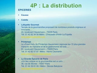 EPICERIES

   Causse

   Colette

   Lafayette Gourmet
    Temple de la gourmandise proposant de nombreux produits originaux et
    innovants…
    40, boulevard Haussmann - 75009 Paris
    Tél. 01 42 82 34 56 Métro : Chaussée d'Antin La Fayette
    www.galerieslafayette.com

   Printemps
    Le «Food Hall» du Printemps Haussmann regroupe les 10 plus grandes
    marques de l’épicerie et de la gastronomie de luxe.…
    64, boulevard Haussmann – 75009 Paris
    Tél. 01 42 82 57 87 Métro : Havre Caumartin
    www.printemps.com/international

   La Grande Épicerie de Paris
    «Un lieu unique où la gourmandise est un art»…
    38, rue de Sèvres - 75007 Paris
    Tél. 01 44 39 81 00 / Métro : Sèvres Babylone
    www.lagrandeepicerie.fr
 