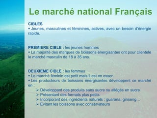 CIBLES
 Jeunes, masculines et féminines, actives, avec un besoin d’énergie
rapide.


PREMIERE CIBLE : les jeunes hommes
 La majorité des marques de boissons énergisantes ont pour clientèle
le marché masculin de 18 à 35 ans.


DEUXIEME CIBLE : les femmes
 Le marché féminin est petit mais il est en essor.
 Les producteurs de boissons énergisantes développent ce marché
en :
      Développant des produits sans sucre ou allégés en sucre
      Présentant des formats plus petits
      Incorporant des ingrédients naturels : guarana, ginseng…
      Evitant les boissons avec conservateurs
 