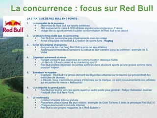 LA STRATEGIE DE RED BULL EN 7 POINTS :
1.   La conquête de la jeunesse
          Mainmise de Red Bull sur sports extrêmes
          600 évènements créés & 500 athlètes signés (une vingtaine en France)
          Image liée au sport permet d’oublier consommation de Red Bull avec alcool
2.   Le relaunching plutôt que le sponsoring
          Red Bull ne sponsorise pas d’évènements mais les créée
          Achat d’équipes de football & Création de sports funs : flugtag
3.   Créer ses propres champions
          Programme de coaching Red Bull auprès de ses athlètes
          Accompagnement des champions du début de leur carrière jusqu’au sommet : exemple de S.
           Vettel
4.   Dépenser autrement et mieux
          Budget consacré aux dépenses en communication classique faible
          Un tiers du CA est consacré au marketing sportif
          Red Bull préfère dépenser de petites sommes dans plusieurs sports qu’une grosse somme dans
           un sport majeur.
5.   Entretenir le mystère
          Exemple : Red Bull n’a jamais démenti les légendes urbaines sur la taurine qui proviendrait des
           testicules de taureau.
          « Désolé, nous n’accordons jamais d’interview sur la marque, ce sont nos évènements nos athlètes
           qui en parlent le mieux » Mateschitz
6.   La conquête du grand public
          Red Bull se tourne vers les sports ayant un autre public plus général : Rallye (Sébastien Loeb)et
           Football (Red Bull New York)
7.   Le multimédia
          Création d’applis Iphone gratuite
          Placement produit dans les jeux vidéos : exemple de Gran Turismo 5 avec le prototype Red Bull X1
          Chaque évènement a son site internet
          Red Bull a son propre magazine, le « Red Bulletin »
 