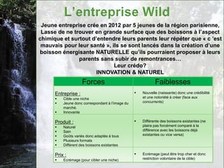 Jeune entreprise crée en 2012 par 5 jeunes de la région parisienne,
 Lasse de ne trouver en grande surface que des boissons à l’aspect
chimique et surtout d’entendre leurs parents leur répéter que « c ’est
 mauvais pour leur santé », ils se sont lancés dans la création d’une
boisson énergisante NATURELLE qu’ils pourraient proposer à leurs
               parents sans subir de remontrances…
                             Leur crédo?
                      INNOVATION & NATUREL
                     Forces                                  Faiblesses
      Entreprise :                                   Nouvelle (naissante) donc une crédibilité
         Cible une niche                             et une notoriété à créer (face aux
         Jeune donc correspondant à l’image du       concurrents)
          marché.
         Innovante

      Produit :                                      Différente des boissons existantes (ne
         Naturel                                     plaira pas forcément comparé à la
         Sain                                        différence avec les boissons déjà
         Goûts variés donc adaptés à tous            existantes ou vice versa)
         Plusieurs formats
         Différent des boissons existantes

      Prix :                                         Ecrémage (peut être trop cher et donc
         Ecrémage (pour cibler une niche)            restriction volontaire de la cible)
 