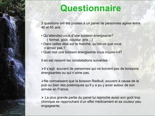 3 questions ont été posées à un panel de personnes agées entre
40 et 65 ans:

• Qu’attendez-vous d’une boisson énergisante?
    ( format, goût, couleur, prix…)
• Dans celles déjà sur le marché, qu’est-ce que vous
  n’aimez pas ?
• Quel mot une boisson énergisante vous inspire-t-il?

Il en est ressorti les constatations suivantes :

Il s’agit souvent de personnes qui ne boivent pas de boissons
énergisantes ou qui n’aime pas.

Ne connaissent que la boisson Redbull, souvent à cause de la
pub ou bien des polémiques qu’il y a pu y avoir autour de son
arrivée en France.

 La plus grande partie du panel lui reproche aussi son goût trop
chimique se rapprochant d’un effet médicament et sa couleur peu
engageante.
 