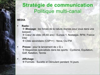 MEDIA

   Radio :
     Message : les forces de la nature réunies pour vous dans une
    boisson
     Cœur de cible (45-60 ans) : Europe 1, Nostalgie, RFM, France
    Inter
     Cible secondaire (CSP++) : Nova, Oui FM

   Presse : pour le lancement de « G »
     Magasines spécialisés dans les sports : Cyclisme, Equitation,
    Golf, Natation, Tennis

   Affichage :
     Formats : Sucette et Déroulant pendant 14 jours
 