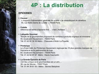 EPICERIES
 Causse
   « magasin d’alimentation générale de qualité » se revendiquant du slowfood
   55, rue Notre Dame de Lorette – 75009 Paris

 Colette
  référence en terme d’épicerie fine … c’est L’Adresse

 Lafayette Gourmet
  Temple de la gourmandise proposant de nombreux produits originaux et innovants…
  40, boulevard Haussmann - 75009 Paris
  Tél. 01 42 82 34 56 Métro : Chaussée d'Antin La Fayette

 Printemps
  Le «Food Hall» du Printemps Haussmann regroupe les 10 plus grandes marques de
  l’épicerie et de la gastronomie de luxe.…
  64, boulevard Haussmann – 75009 Paris
  Tél. 01 42 82 57 87 Métro : Havre Caumartin

 La Grande Épicerie de Paris
  «Un lieu unique où la gourmandise est un art»…
  38, rue de Sèvres - 75007 Paris
  Tél. 01 44 39 81 00 / Métro : Sèvres Babylone
 
